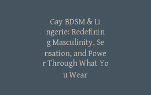 Gay BDSM & Lingerie: Redefining Masculinity, Sensation, and Power Through What You Wear