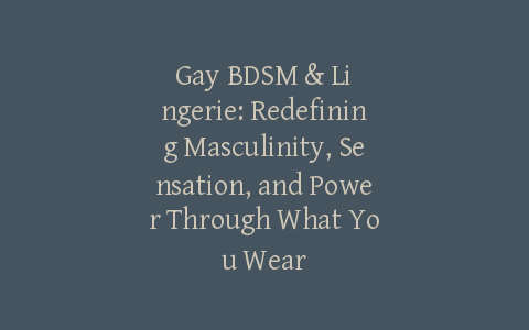 Gay BDSM & Lingerie: Redefining Masculinity, Sensation, and Power Through What You Wear
