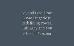 Beyond Lace: How BDSM Lingerie is Redefining Power, Intimacy and Your Sexual Persona