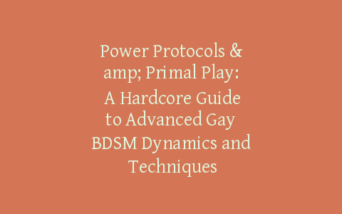 Power Protocols & Primal Play: A Hardcore Guide to Advanced Gay BDSM Dynamics and Techniques