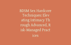 BDSM Sex Hardcore Techniques: Elevating Intimacy Through Advanced, Risk-Managed Practices