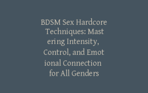 BDSM Sex Hardcore Techniques: Mastering Intensity, Control, and Emotional Connection for All Genders