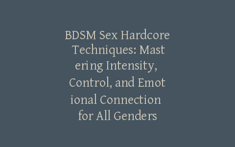 BDSM Sex Hardcore Techniques: Mastering Intensity, Control, and Emotional Connection for All Genders