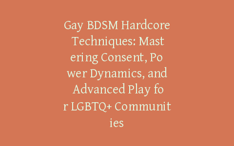 Gay BDSM Hardcore Techniques: Mastering Consent, Power Dynamics, and Advanced Play for LGBTQ+ Communities